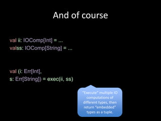 And of course

val ii: IOComp[Int] = ...
valss: IOComp[String] = ...



val (i: Err[Int],
s: Err[String]) = exec(ii, ss)

                                 “Execute” multiple IO
                                    computations of
                                  different types, then
                                  return “embedded”
                                    types as a tuple.
 