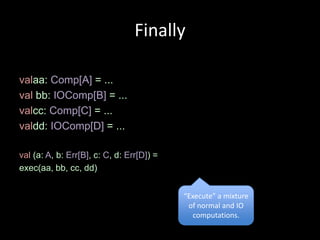 Finally

valaa: Comp[A] = ...
val bb: IOComp[B] = ...
valcc: Comp[C] = ...
valdd: IOComp[D] = ...

val (a: A, b: Err[B], c: C, d: Err[D]) =
exec(aa, bb, cc, dd)


                                           “Execute” a mixture
                                            of normal and IO
                                              computations.
 