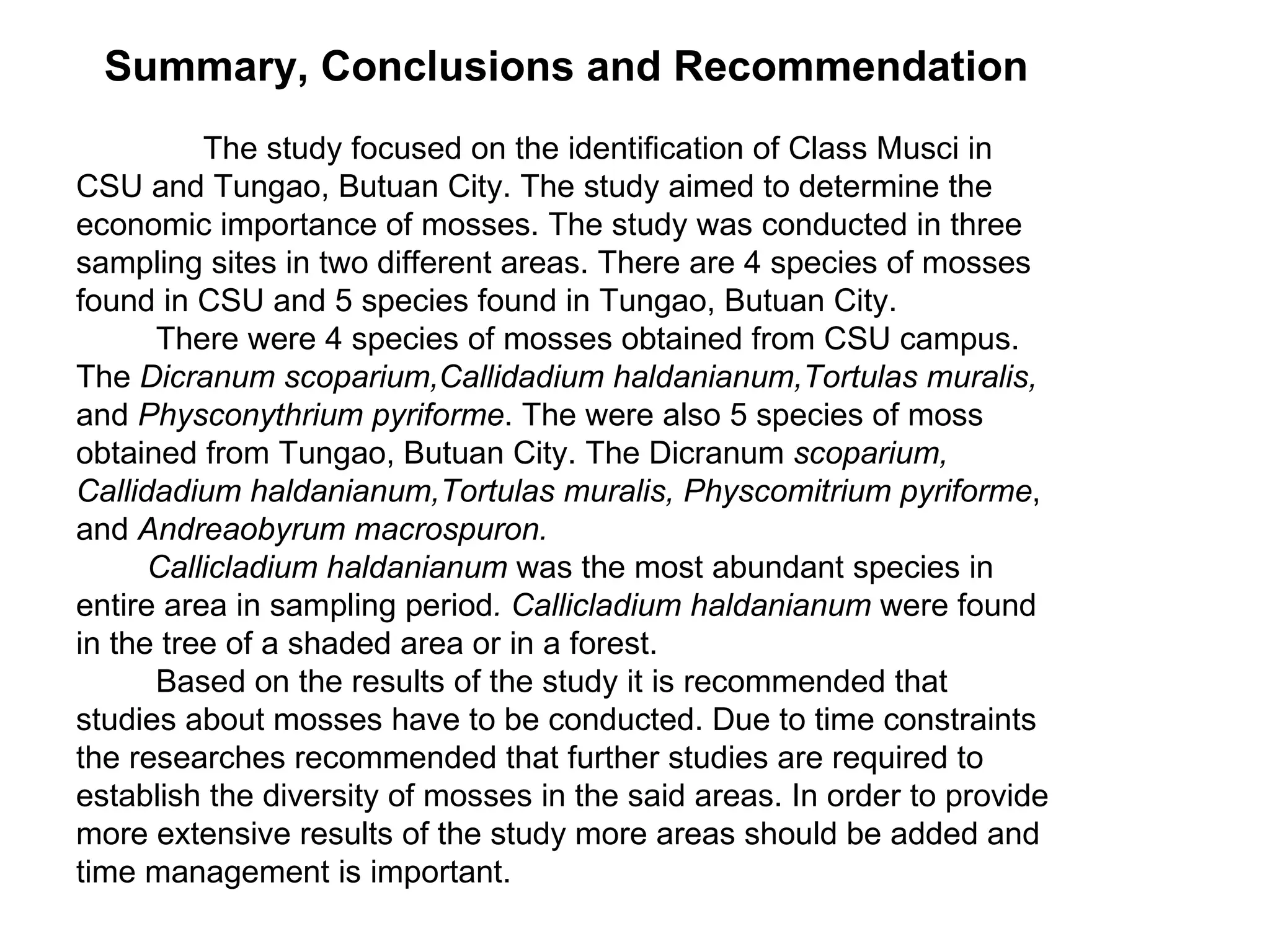 Summary, Conclusions and Recommendation The study focused on the identification of Class Musci in CSU and Tungao, Butuan City. The study aimed to determine the economic importance of mosses. The study was conducted in three sampling sites in two different areas. There are 4 species of mosses found in CSU and 5 species found in Tungao, Butuan City. There were 4 species of mosses obtained from CSU campus. The  Dicranum scoparium,Callidadium haldanianum,Tortulas muralis,  and  Physconythrium pyriforme . The were also 5 species of moss obtained from Tungao, Butuan City. The Dicranum  scoparium, Callidadium   haldanianum,Tortulas muralis, Physcomitrium pyriforme , and  Andreaobyrum macrospuron.  Callicladium haldanianum  was the most abundant species in entire area in sampling period . Callicladium haldanianum  were found in the tree of a shaded area or in a forest. Based on the results of the study it is recommended that studies about mosses have to be conducted. Due to time constraints the researches recommended that further studies are required to establish the diversity of mosses in the said areas. In order to provide more extensive results of the study more areas should be added and time management is important.  