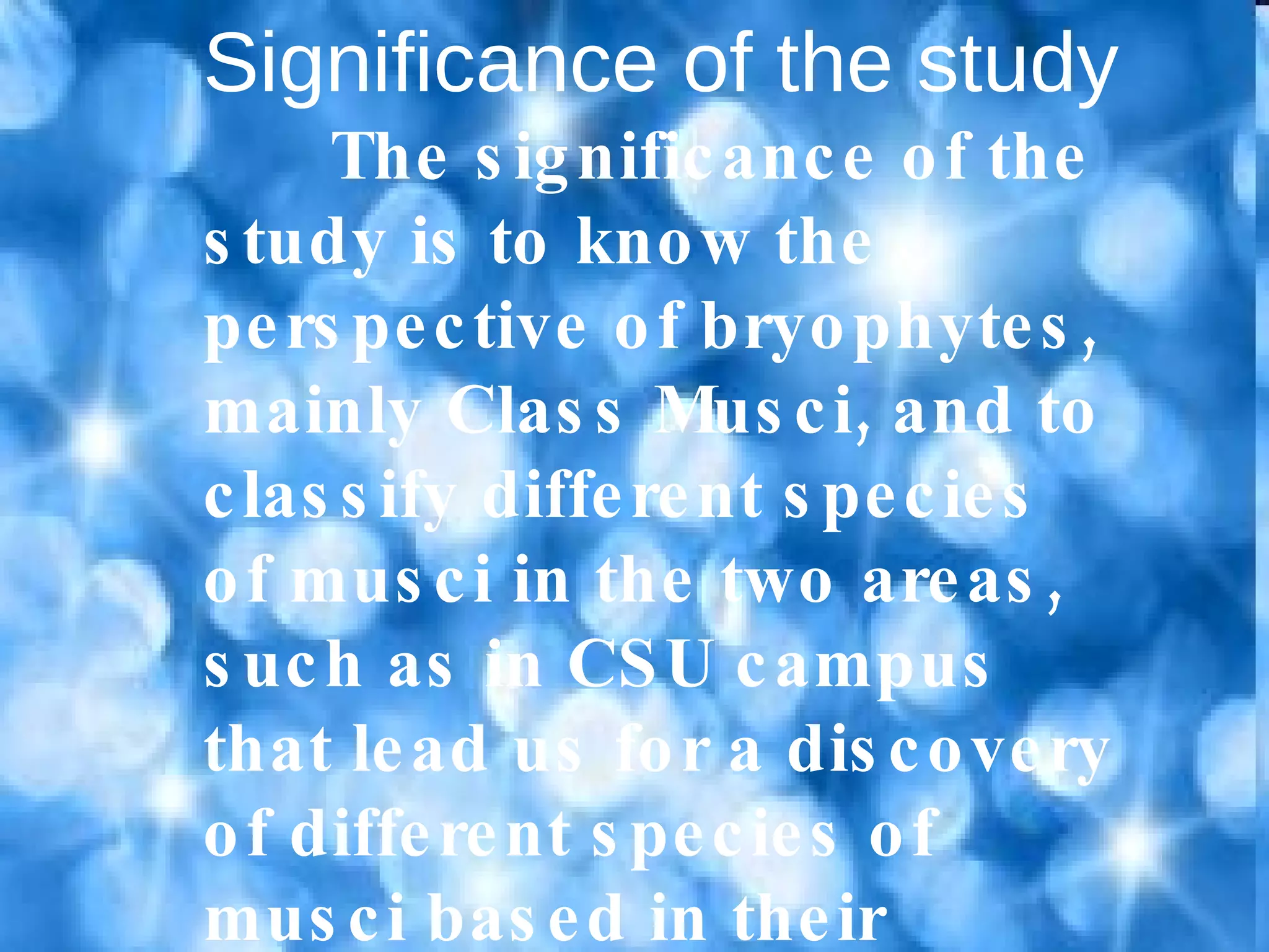 Significance of the study The significance of the study is to know the perspective of bryophytes, mainly Class Musci, and to classify different species of musci in the two areas, such as in CSU campus that lead us for a discovery of different species of musci based in their different habitat. 