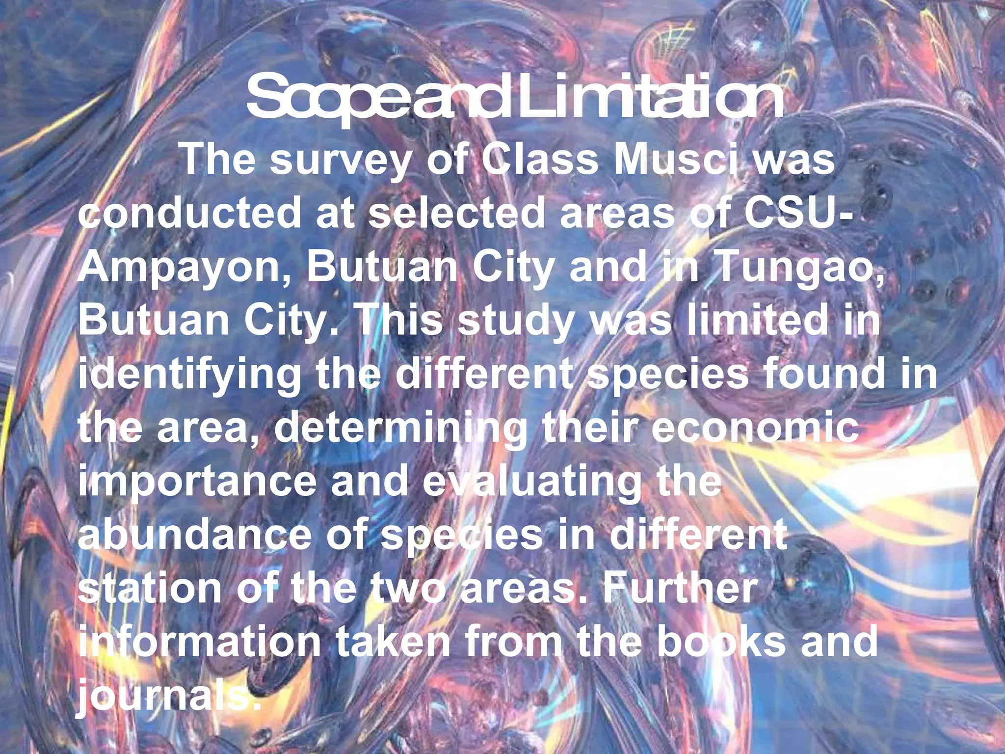 Scope and Limitation The survey of Class Musci was conducted at selected areas of CSU-Ampayon, Butuan City and in Tungao, Butuan City. This study was limited in identifying the different species found in the area, determining their economic importance and evaluating the abundance of species in different station of the two areas. Further information taken from the books and journals. 