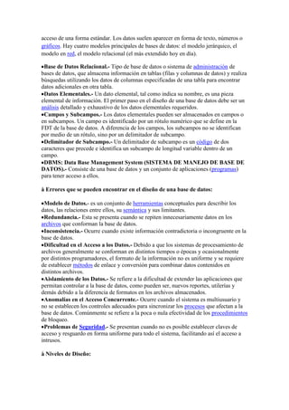 acceso de una forma estándar. Los datos suelen aparecer en forma de texto, números o
gráficos. Hay cuatro modelos principales de bases de datos: el modelo jerárquico, el
modelo en red, el modelo relacional (el más extendido hoy en día).
Base de Datos Relacional.- Tipo de base de datos o sistema de administración de
bases de datos, que almacena información en tablas (filas y columnas de datos) y realiza
búsquedas utilizando los datos de columnas especificadas de una tabla para encontrar
datos adicionales en otra tabla.
Datos Elementales.- Un dato elemental, tal como indica su nombre, es una pieza
elemental de información. El primer paso en el diseño de una base de datos debe ser un
análisis detallado y exhaustivo de los datos elementales requeridos.
Campos y Subcampos.- Los datos elementales pueden ser almacenados en campos o
en subcampos. Un campo es identificado por un rótulo numérico que se define en la
FDT de la base de datos. A diferencia de los campos, los subcampos no se identifican
por medio de un rótulo, sino por un delimitador de subcampo.
Delimitador de Subcampo.- Un delimitador de subcampo es un código de dos
caracteres que precede e identifica un subcampo de longitud variable dentro de un
campo.
DBMS: Data Base Management System (SISTEMA DE MANEJO DE BASE DE
DATOS).- Consiste de una base de datos y un conjunto de aplicaciones (programas)
para tener acceso a ellos.
à Errores que se pueden encontrar en el diseño de una base de datos:
Modelo de Datos.- es un conjunto de herramientas conceptuales para describir los
datos, las relaciones entre ellos, su semántica y sus limitantes.
Redundancia.- Esta se presenta cuando se repiten innecesariamente datos en los
archivos que conforman la base de datos.
Inconsistencia.- Ocurre cuando existe información contradictoria o incongruente en la
base de datos.
Dificultad en el Acceso a los Datos.- Debido a que los sistemas de procesamiento de
archivos generalmente se conforman en distintos tiempos o épocas y ocasionalmente
por distintos programadores, el formato de la información no es uniforme y se requiere
de establecer métodos de enlace y conversión para combinar datos contenidos en
distintos archivos.
Aislamiento de los Datos.- Se refiere a la dificultad de extender las aplicaciones que
permitan controlar a la base de datos, como pueden ser, nuevos reportes, utilerías y
demás debido a la diferencia de formatos en los archivos almacenados.
Anomalías en el Acceso Concurrente.- Ocurre cuando el sistema es multiusuario y
no se establecen los controles adecuados para sincronizar los procesos que afectan a la
base de datos. Comúnmente se refiere a la poca o nula efectividad de los procedimientos
de bloqueo.
Problemas de Seguridad.- Se presentan cuando no es posible establecer claves de
acceso y resguardo en forma uniforme para todo el sistema, facilitando así el acceso a
intrusos.
à Niveles de Diseño:
 