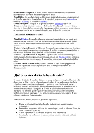 Problemas de Integridad.- Ocurre cuando no existe a través de todo el sistema
procedimientos uniformes de validación para los datos.
Nivel Físico.- Es aquel en el que se determinan las características de almacenamiento
en el medio secundario. Los diseñadores de este nivel poseen un amplio dominio de
cuestiones técnicas y de manejo de hardware.
Nivel Conceptual.- Es aquel en el que se definen las estructuraslógicas de
almacenamiento y las relaciones que se darán entre ellas. Ejemplos comunes de este
nivel son el diseño de los registros y las ligas que permitirán la conexión entre registros
de un mismo archivo, de archivos distintos incluso, de ligas hacia archivos.
à Clasificación de Modelos de Datos:
Nivel de Edición.- Es aquel en el que se presenta al usuario final y que puede tener
combinaciones o relaciones entre los datos que conforman a la base de datos global.
Puede definirse como la forma en el que el usuario aprecia la información y sus
relaciones.
Modelos Lógicos Basados en Objetos.- Son aquellos que nos permiten una definición
clara y concisa de los esquemas conceptuales y de visión. Su característica principal es
que permiten definir en forma detallada las limitantes de los datos.
Modelos Lógicos Basados en Registros.- Operan sobre niveles conceptual y de
visión. Sus características principales son que permiten una descripción más amplia de
la implantación, pero no son capaces de especificar con claridad las limitantes de los
datos.
Modelos Físicos de Datos.- Describen los datos en el nivel más bajo y permiten
identificar algunos detalles de implantación para el manejo del hardware de
almacenamiento.
¿Qué es un buen diseño de base de datos?
El proceso de diseño de una base de datos se guía por algunos principios. El primero de
ellos es que se debe evitar la información duplicada o, lo que es lo mismo, los datos
redundantes, porque malgastan el espacio y aumentan la probabilidad de que se
produzcan errores e incoherencias. El segundo principio es que es importante que la
información sea correcta y completa. Si la base de datos contiene información
incorrecta, los informes que recogen información de la base de datos contendrán
también información incorrecta y, por tanto, las decisiones que tome a partir de esos
informes estarán mal fundamentadas.
Un buen diseño de base de datos es, por tanto, aquél que:
Divide la información en tablas basadas en temas para reducir los datos
redundantes.
Proporciona a Access la información necesaria para reunir la información de las
tablas cuando así se precise.
Ayuda a garantizar la exactitud e integridad de la información.
Satisface las necesidades de procesamiento de los datos y de generación de
informes.
 