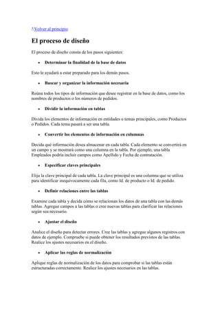 Volver al principio
El proceso de diseño
El proceso de diseño consta de los pasos siguientes:
Determinar la finalidad de la base de datos
Esto le ayudará a estar preparado para los demás pasos.
Buscar y organizar la información necesaria
Reúna todos los tipos de información que desee registrar en la base de datos, como los
nombres de productos o los números de pedidos.
Dividir la información en tablas
Divida los elementos de información en entidades o temas principales, como Productos
o Pedidos. Cada tema pasará a ser una tabla.
Convertir los elementos de información en columnas
Decida qué información desea almacenar en cada tabla. Cada elemento se convertirá en
un campo y se mostrará como una columna en la tabla. Por ejemplo, una tabla
Empleados podría incluir campos como Apellido y Fecha de contratación.
Especificar claves principales
Elija la clave principal de cada tabla. La clave principal es una columna que se utiliza
para identificar inequívocamente cada fila, como Id. de producto o Id. de pedido.
Definir relaciones entre las tablas
Examine cada tabla y decida cómo se relacionan los datos de una tabla con las demás
tablas. Agregue campos a las tablas o cree nuevas tablas para clarificar las relaciones
según sea necesario.
Ajustar el diseño
Analice el diseño para detectar errores. Cree las tablas y agregue algunos registros con
datos de ejemplo. Compruebe si puede obtener los resultados previstos de las tablas.
Realice los ajustes necesarios en el diseño.
Aplicar las reglas de normalización
Aplique reglas de normalización de los datos para comprobar si las tablas están
estructuradas correctamente. Realice los ajustes necesarios en las tablas.
 
