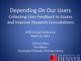 Depending On Our Users Collecting User Feedback to Assess and Improve Research Consultations ACRL Virtual Conference March 31, 2011 Carrie Forbes Erin Meyer University of Denver, Penrose Library 