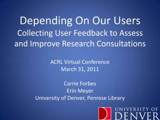 Depending On Our UsersCollecting User Feedback to Assess and Improve Research Consultations ACRL Virtual Conference March 31, 2011 Carrie Forbes Erin Meyer University of Denver, Penrose Library 