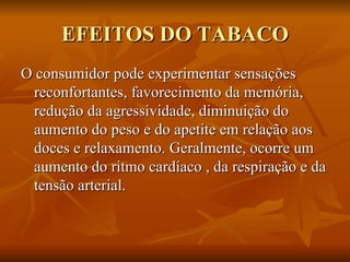 EFEITOS DO TABACO O consumidor pode experimentar sensações reconfortantes, favorecimento da memória, redução da agressividade, diminuição do aumento do peso e do apetite em relação aos doces e relaxamento. Geralmente, ocorre um aumento do ritmo cardíaco , da respiração e da tensão arterial. 
