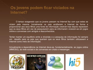 O tempo exagerado que os jovens passam na Internet faz com que estes se viciem pela mesma. Inicialmente os pais acolheram a Internet de forma a proporcionar aos seus filhos uma fonte de informação credível mas depois repararam que os seus filhos em vez de pesquisarem para se informarem viciaram-se em jogos online e conversas com amigos e desconhecidos. Tentar manter um equilíbrio entre a diversão e a pesquisa de informação foi sempre um  desafio para os pais que queriam que os seus filhos também utilizassem a Internet como meio de informação. Actualmente a dependência na Internet deve-se, fundamentalmente, ao jogos online (MMOSG), às rede sociais e às conversas em chats e messenger. 