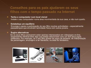Tenha o computador num local visível Instale o seu computador numa área movimentada da sua casa, e não num quarto. Estabeleça um equilíbrio   Encoraje e apoie a participação do seu filho noutras actividades – especialmente passatempos que envolvam actividade física com outros jovens. Sugira alternativas   Se os seus filhos parecerem estar apenas interessados em videojogos on-line, experimente oferecer-lhes algo que esteja relacionado com um dos seus jogos preferidos. Por exemplo, se o seu filho gostar de jogos de fantasia, de interpretação de personagem, encoraje-o a ler literatura, na área do fantástico. 