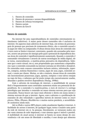 Dependência de internet      175

     	 .	
     1      Fatores de conteúdo
     	 .	
     2      Fatores de processo e acesso/disponibilidade
     	 .	
     3      Fatores de reforço/recompensa
     	 .	
     4      Fatores sociais
     	 .	
     5      Fatores da Gen­‑D


Fatores de conteúdo
      Na internet há uma superabundância de conteúdos extremamente es-
timulantes (adictivos). A maior parte desses conteúdos não é exclusiva de
internet. Os aspectos mais adictivos de internet hoje, em termos da porcenta-
gem de pessoas que precisam de tratamento clínico, são o conteúdo sexual e
os jogos de vídeo ou computador. O abuso dessas duas áreas de conteúdo não
é novo nem se limita à internet; entretanto, quando são acessadas pela inter-
net, ocorre um processo de sinergia pelo qual o potencial de dependência des-
sas áreas de conteúdo é significativamente aumentado. Quando o conteúdo é
consumido virtualmente e através de outras tecnologias de mídia digital, ele
se torna, essencialmente, a matéria­‑prima psicoativa da dependência. Sabe-
mos que o meio virtual, em si, tem propriedades que aumentam a dependên-
cia e que o conteúdo consumido na internet costuma ser divertido e desejável.
Os conteúdos mais comuns consumidos incluem música, informação, espor-
tes, compras, notícias financeiras e outras, jogos de azar, jogos, conteúdo se-
xual, e assim por diante. Muitas, se não a maioria, dessas áreas de conteúdo
são inerentemente prazerosas; jogos, apostas, compras e sexo talvez estejam
no topo da lista, e sabemos que há muito tempo são excessivamente usadas,
abusadas e podem envolver dependência (Young, 1998a).
      Com o advento da tecnologia de internet, a possibilidade de acessar
fácil e frequentemente esses conteúdos aumentou muito seu potencial de de-
pendência. Se o conteúdo é a matéria­‑prima, o meio de internet é a seringa
psicológica que introduz o conteúdo no nosso sistema nervoso para que seja
consumido. Nunca houve um input mais eficiente e direto em nossa mente e
sistema nervoso do que a internet. Agora, com o advento e a proliferação de
conexões de alta velocidade e aparelhos móveis de internet como os smart
phones, PDAs, iPhones, BlackBerries e muitos outros portáteis, a acessibilida-
de aumentou ainda mais.
      Até os iPods e outros MP3 players estão atualmente ligados à internet. A
facilidade de acesso à internet, de qualquer lugar, torna o usuário uma parte
da rede de internet em si. As pessoas, literalmente, se tornaram nodos em
um vasto sistema de rede impessoal, e esse sistema agora é móvel e portátil.
A mobilidade do atual acesso à internet se baseia no nosso desejo de con-
veniência e de um senso de liberdade e escolha; é esse desejo que alimenta
 