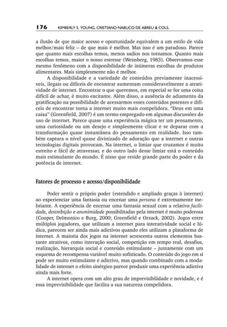 176       Kimberly S. Young, Cristiano Nabuco de Abreu & cols.


a ilusão de que maior acesso e oportunidade equivalem a um estilo de vida
melhor/mais feliz – de que mais é melhor. Mas isso é um paradoxo. Parece
que quanto mais escolhas temos, menos sadios nos tornamos. Quanto mais
escolhas temos, maior o nosso estresse (Weissberg, 1983). Observamos esse
mesmo fenômeno com a disponibilidade de inúmeras escolhas de produtos
alimentares. Mais simplesmente não é melhor.
      A disponibilidade e a variedade de conteúdos previamente inacessí-
veis, ilegais ou difíceis de encontrar aumentam consideravelmente a atrati-
vidade de internet. Encontrar o que queremos, em especial se for uma coisa
difícil de achar, é muito excitante. Além disso, a ausência de adiamento da
gratificação na possibilidade de acessarmos esses conteúdos potentes e difí-
ceis de encontrar torna a internet muito mais compelidora. “Deus em uma
caixa” (Greenfield, 2007) é um termo empregado em algumas discussões do
uso de internet. Parece quase uma experiência mágica ter um pensamento,
uma curiosidade ou um desejo e simplesmente clicar e se deparar com a
transformação quase instantânea do pensamento em realidade. Isso tam-
bém captura o nível quase divinizado de adoração que a internet e outras
tecnologias digitais provocam. Na internet, o limiar que cruzamos é muito
estreito e fácil de atravessar, e do outro lado desse limiar está o conteúdo
mais estimulante do mundo. É nisso que reside grande parte do poder e da
potência de internet.


Fatores de processo e acesso/disponibilidade
      Poder sentir o próprio poder (estendido e ampliado graças à internet)
ao experienciar uma fantasia ou encenar uma persona é extremamente ine-
briante. A experiência de encenar uma fantasia sexual com a relativa facili‑
dade, desinibição e anonimidade possibilitadas pela internet é muito poderosa
(Cooper, Delmonico e Burg, 2000; Greenfield e Orzack, 2002). Jogos entre
múltiplos jogadores, que utilizam a internet para interatividade social e lú-
dica, parecem ser ainda mais adictivos quando eles utilizam a plataforma de
internet. A maioria dos jogos na internet acrescenta outros elementos bas-
tante atrativos, como interação social, competição em tempo real, desafios,
realização, hierarquia social e conteúdo estimulante – juntamente com um
esquema de recompensa variável muito sofisticado. O conteúdo do jogo em si
pode ser muito estimulante e adictivo, mas quando combinado com a moda-
lidade de internet o efeito sinérgico parece produzir uma experiência adictiva
ainda mais forte.
      A internet opera com um alto grau de imprevisibilidade e novidade, e é
essa imprevisibilidade que facilita a sua natureza compelidora.
 