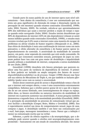 Dependência de internet      177

      Grande parte do nosso padrão de uso de internet opera num nível sub-
consciente – bem abaixo da consciência; é esse uso automatizado que sus-
tenta um grau significativo de distorção do tempo e dissociação (perda da
percepção de nós mesmos) quando estamos conectados (Greenfield, 1999b;
suler, 2004; Toronto, 2009). Na verdade, calcula­‑se que aproximadamente
80% dos indivíduos que usam a internet perdem a noção de tempo e espa-
ço quando estão navegando (Suler, 2004). Estudos iniciais descobriram que
80% de dependentes de internet (43% de não dependentes) relatam se sentir
menos inibidos quando estão conectados (Greenfield, 1999b), e estudos mais
recentes revelam que 8,2% usam a internet como uma maneira de escapar de
problemas ou aliviar estados de humor negativo (Aboujaoude et al., 2006).
Esse efeito de desinibição é mais uma confirmação de internet como um meio
psicoativo; o efeito alterador da consciência e do humor parece operar in-
dependentemente do conteúdo. A atratividade da modalidade de conexão
parece, em parte, estar separada do conteúdo que está sendo consumido. Os
indivíduos que consomem conteúdos sexuais, participam de jogos ou com-
pram podem fazer isso com um grau maior de desinibição e impulsividade
quando utilizam a modalidade de internet, comparada a outras modalidades
de uso (Suler, 2004).
      Greenfield (1999b) descobriu três fatores principais que parecem ex-
plicar uma boa parte da variância da dependência de internet. O primei-
ro fator poderia ser incluído na ampla categoria dos fatores de acesso/
disponibilidade(availability) ou de processo. Cooper (1998) discute esse fator
sob sua rubrica do Mecanismo de Triplo A, em que também se incluem affor‑
dability (poder arcar com os custos) e anonimidade.
      Dentro desse construto geral de acesso e disponibilidade temos o fato de
que a internet está sempre aberta, e essa é uma característica extremamente
compelidora. Sabemos que o cérebro parece gostar de ter o que dá a impres-
são de ser um acesso ilimitado, sem constrangimentos de tempo ou espaço.
Além disso, os fatores envolvidos na natureza interativa da modalidade de
internet em si parecem aumentar sua atratividade. A nossa pesquisa também
demonstrou o segundo fator, o da anonimidade percebida (Greenfield, 2009).
É a percepção da anonimidade no processo de comunicação virtual que pa-
rece facilitar a desinibição (Cooper, Boies, Maheu e Greenfield, 2000). Isso
é especialmente notável nas áreas de comportamento sexual, jogos de azar,
compras e jogos. A desinibição também é um fator nas comunicações por
e­ mail, bate­‑papo, mensagens instantâneas e texto. Parece que a inibição é
 ‑
menor na comunicação escrita que na verbal.
      Sabemos, a partir da ciência cognitiva e da neuropsicologia, que a de-
sinibição pode ocorrer quando o cérebro está neuropsicologicamente com-
prometido – basicamente em um estado de consciência alterado. Em menor
 