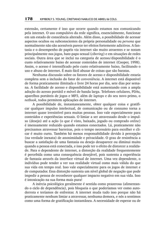 178       Kimberly S. Young, Cristiano Nabuco de Abreu & cols.


extensão, certamente é isso que ocorre quando estamos nos comunicando
pela internet. O uso compulsivo da rede significa, essencialmente, funcionar
em um estado de consciência alterado. Além disso, a possibilidade de acessar
aspectos ocultos ou subconscientes da própria personalidade ou persona que
normalmente não são acessíveis parece ter efeitos fortemente adictivos. A fan-
tasia e o desempenho de papéis via internet são muito atraentes e se notam
principalmente nos jogos, bate­‑papo sexual (cibering) e em situações de redes
sociais. Outra área que se inclui na categoria de acesso/disponibilidade é o
custo relativamente baixo de acessar conteúdos de internet (Cooper, 1998).
Assim, o acesso é intensificado pelo custo relativamente baixo, facilitando o
uso e abuso de internet. É mais fácil abusar de coisas que são baratas.
      Nenhuma discussão sobre os fatores de acesso e disponibilidade estaria
completa sem a inclusão do fator de conveniência. A internet está disponível
de forma praticamente ilimitada e livre 24 horas por dia, sete dias por sema-
na. A facilidade de acesso e disponibilidade está aumentando com a ampla
adoção do acesso portátil e móvel de banda larga. Telefones celulares, PDAs,
aparelhos portáteis de jogos e MP3, além de laptops e do seu novo primo, o
netbook, todos permitem aplicações de internet.
      A possibilidade de, instantaneamente, obter qualquer coisa e gratifi-
car qualquer impulso intelectual, de comunicação ou de consumo torna a
internet quase irresistível para muitas pessoas. Isso vale especialmente para
conteúdos e experiências sexuais. O limiar a ser atravessado desde o impul-
so (desejo) até a ação (o que é visto, baixado, jogado ou comprado online)
é imensamente reduzido quando estamos conectados. Lá, praticamente não
precisamos atravessar barreiras, pois o tempo necessário para escolher e cli-
car é muito curto. Também há menos responsabilidade devido à percepção
(na verdade inexata) de anonimidade e privacidade. O grau de resistência a
buscar a satisfação de uma fantasia ou desejo desaparece ou diminui muito
quando a pessoa está conectada, e isso pode ter o efeito de distorcer a realida-
de. Para o dependente de internet, a distorção da realidade frequentemente
é percebida como uma consequência desejável, pois sustenta a experiência
de fantasia através da interface virtual de internet. Uma vez dependente, o
indivíduo pode tender a ver sua realidade virtual como mais válida do que
sua vida em tempo real. Isso vale especialmente para os jogos de internet e
de computador. Essa distorção sustenta um nível global de negação que pode
impedir a pessoa de reconhecer qualquer impacto negativo em sua vida. Isso
é intoxicação na sua forma mais pura!
      A inércia psicológica geralmente é sentida como prazerosa (alimentan-
do o ciclo de dependência), pois bloqueia o que poderíamos ver como auto-
derrota e teríamos de enfrentar. A internet muda tudo isso porque não há
praticamente nenhum limiar a atravessar, nenhuma demora, e nós a sentimos
como uma forma de gratificação instantânea. A necessidade de esperar ou de
 