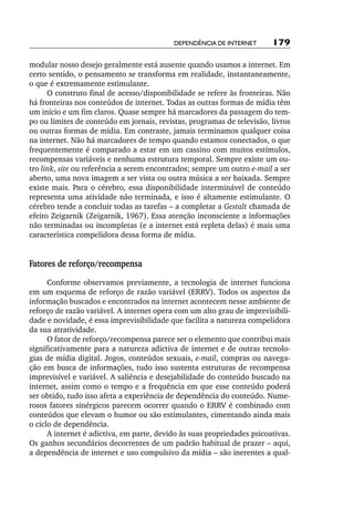 Dependência de internet       179

modular nosso desejo geralmente está ausente quando usamos a internet. Em
certo sentido, o pensamento se transforma em realidade, instantaneamente,
o que é extremamente estimulante.
      O construto final de acesso/disponibilidade se refere às fronteiras. Não
há fronteiras nos conteúdos de internet. Todas as outras formas de mídia têm
um início e um fim claros. Quase sempre há marcadores da passagem do tem-
po ou limites de conteúdo em jornais, revistas, programas de televisão, livros
ou outras formas de mídia. Em contraste, jamais terminamos qualquer coisa
na internet. Não há marcadores de tempo quando estamos conectados, o que
frequentemente é comparado a estar em um cassino com muitos estímulos,
recompensas variáveis e nenhuma estrutura temporal. Sempre existe um ou-
tro link, site ou referência a serem encontrados; sempre um outro e­ mail a ser
                                                                    ‑
aberto, uma nova imagem a ser vista ou outra música a ser baixada. Sempre
existe mais. Para o cérebro, essa disponibilidade interminável de conteúdo
representa uma atividade não terminada, e isso é altamente estimulante. O
cérebro tende a concluir todas as tarefas – a completar a Gestalt chamada de
efeito Zeigarnik (Zeigarnik, 1967). Essa atenção inconsciente a informações
não terminadas ou incompletas (e a internet está repleta delas) é mais uma
característica compelidora dessa forma de mídia.


Fatores de reforço/recompensa
      Conforme observamos previamente, a tecnologia de internet funciona
em um esquema de reforço de razão variável (ERRV). Todos os aspectos da
informação buscados e encontrados na internet acontecem nesse ambiente de
reforço de razão variável. A internet opera com um alto grau de imprevisibili-
dade e novidade, é essa imprevisibilidade que facilita a natureza compelidora
da sua atratividade.
      O fator de reforço/recompensa parece ser o elemento que contribui mais
significativamente para a natureza adictiva de internet e de outras tecnolo-
gias de mídia digital. Jogos, conteúdos sexuais, e­ mail, compras ou navega-
                                                    ‑
ção em busca de informações, tudo isso sustenta estruturas de recompensa
imprevisível e variável. A saliência e desejabilidade do conteúdo buscado na
internet, assim como o tempo e a frequência em que esse conteúdo poderá
ser obtido, tudo isso afeta a experiência de dependência do conteúdo. Nume-
rosos fatores sinérgicos parecem ocorrer quando o ERRV é combinado com
conteúdos que elevam o humor ou são estimulantes, cimentando ainda mais
o ciclo de dependência.
      A internet é adictiva, em parte, devido às suas propriedades psicoativas.
Os ganhos secundários decorrentes de um padrão habitual de prazer – aqui,
a dependência de internet e uso compulsivo da mídia – são inerentes a qual-
 