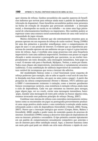 180       Kimberly S. Young, Cristiano Nabuco de Abreu & cols.


quer sistema de reforço. Ganhos secundários são aqueles aspectos de benefí-
cios indiretos que servem para reforçar ainda mais o padrão de dependência
(elevação da dopamina). Esses benefícios secundários podem estar presentes
na forma de evitação de situações que provocam ansiedade – a interação
social, o desempenho na escola ou no trabalho – ou como uma fuga psicos-
social de relacionamentos familiares ou importantes. Eles também podem se
expressar como uma estatura social aumentada dentro de uma rede social ou
comunidade de jogos virtuais.
      Muitos elementos de internet que são extremamente atraentes para as
pessoas operam em um esquema de reforço de razão variável. Young (1998b)
foi uma dos primeiros a perceber semelhanças entre o comportamento de
jogos de azar e o uso pesado de internet. É evidente que as experiências pra-
zerosas da conexão operam em um ambiente em que a regra é o grau intermi-
tente de reforço. Aqui, é recebida uma carga prazerosa com uma frequência
imprevisível e com uma saliência imprevisível. Sentimos esse prazer ao seguir
clicando e assim encontrar a pornografia que queremos, ou ao receber ines-
peradamente um texto desejado, uma mensagem instantânea, bate­‑papo ou
e­ mail. O mesmo vale para o Facebook, MySpace, Twitter, e assim por diante.
 ‑
Todos esses cliques são imprevisíveis, intermitentes e variadamente atraentes
(saliência). É essa combinação de saliência imprevisível de conteúdo e estru-
tura variável de recompensa que torna a internet tão adictiva.
      Até modalidades básicas como o e­ mail funcionam nesse esquema de
                                          ‑
reforço poderoso (por exemplo, não se sabe se aquele e­ mail será de uma fon-
                                                        ‑
te desejada com boas notícias, um spam ou uma conta a pagar). A partir das
pesquisas da ciência comportamental (Ferster e Skinner, 1957) sabemos que
o ERRV é extremamente resistente à extinção; como a internet geralmente
fornece recompensas variáveis, essa resistência à extinção reforça ainda mais
o ciclo de dependência. Cada vez que entramos na internet para navegar,
jogar algum jogo, ver os e­ mails, enviar uma mensagem instantânea, bater­
                           ‑
‑papo, mandar uma mensagem de texto pelo celular ou buscar alguma coisa,
estamos invocando esse poderoso princípio de reforço (Young, 2007).
      Combinar esse sistema de reforço com conteúdos extremamente estimu-
lantes como os encontrados em jogos ou pornografia provavelmente produzi-
rá uma carga positiva ainda maior e uma resistência à extinção ainda maior,
reforçando assim o ciclo de dependência (Greenfield e Orzack, 2002; Young,
2007). Parece que a interação sinérgica que ocorre (Cooper, Boies, Maheu e
Greenfield, 2000) amplia o poder tanto do conteúdo quanto do processo de
internet. Greenfield (1999b) começa a descrever dois tipos de dependentes de
sexo na internet: primário e secundário. O tipo primário consiste tipicamente
em um padrão de comportamento sexualmente compulsivo que antecipa o
uso de internet para obter satisfação sexual. Aqui, a internet funciona como
um meio pelo qual pode ser obtido um ciclo mais eficiente e rápido de exci-
 