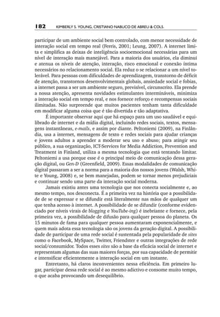 182       Kimberly S. Young, Cristiano Nabuco de Abreu & cols.


participar de um ambiente social bem controlado, com menor necessidade de
interação social em tempo real (Ferris, 2001; Leung, 2007). A internet limi-
ta e simplifica as deixas de inteligência socioemocional necessárias para um
nível de interação mais manejável. Para a maioria dos usuários, ela diminui
e atenua os níveis de atenção, interação, risco emocional e conexão íntima
necessários no relacionamento social. Ela reduz o se relacionar a um nível to-
lerável. Para pessoas com dificuldades de aprendizagem, transtorno de déficit
de atenção, transtornos desenvolvimentais globais, ansiedade social e fobias,
a internet passa a ser um ambiente seguro, previsível, circunscrito. Ela prende
a nossa atenção, apresenta novidades estimulantes intermináveis, minimiza
a interação social em tempo real, e nos fornece reforço e recompensas sociais
ilimitadas. Não surpreende que muitos pacientes tenham tanta dificuldade
em modificar alguma coisa que é tão divertida e tão adaptativa.
      É importante observar aqui que há espaço para um uso saudável e equi-
librado de internet e da mídia digital, incluindo redes sociais, textos, mensa-
gens instantâneas, e­ mails, e assim por diante. Peltoniemi (2009), na Finlân-
                       ‑
dia, usa a internet, mensagens de texto e redes sociais para ajudar crianças
e jovens adultos a aprender a moderar seu uso e abuso; para atingir seu
público, a sua organização, ICT­‑Services for Media Addiction, Prevention and
Treatment in Finland, utiliza a mesma tecnologia que está tentando limitar.
Peltoniemi a usa porque esse é o principal meio de comunicação dessa gera-
ção digital, ou Gen­ D (Greenfield, 2009). Essas modalidades de comunicação
                     ‑
digital passaram a ser a norma para a maioria dos nossos jovens (Walsh, Whi-
te e Young, 2008) e, se bem manejadas, podem se tornar menos prejudiciais
e continuar sendo uma parte da interação social moderna.
      Jamais existiu antes uma tecnologia que nos conecta socialmente e, ao
mesmo tempo, nos desconecta. É a primeira vez na história que a possibilida-
de de se expressar e se difundir está literalmente nas mãos de qualquer um
que tenha acesso à internet. A possibilidade de se difundir (conforme eviden-
ciado por níveis virais de blogging e YouTube­ ing) é inebriante e fornece, pela
                                              ‑
primeira vez, a possibilidade de difusão para qualquer pessoa do planeta. Os
15 minutos de fama para qualquer pessoa aumentaram exponencialmente, e
quem mais adota essa tecnologia são os jovens da geração digital. A possibili-
dade de participar de uma rede social é sustentada pela popularidade de sites
como o Facebook, MySpace, Twitter, Friendster e outras integrações de rede
social/consumidor. Todos esses sites são a base da eficácia social de internet e
representam algumas das suas maiores forças, por sua capacidade de permitir
e intensificar eficientemente a interação social em um instante.
      Entretanto, há claros inconvenientes nessa eficiência. Em primeiro lu-
gar, participar dessa rede social é ao mesmo adictivo e consome muito tempo,
o que acaba provocando um desequilíbrio.
 