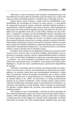 Dependência de internet       183

       Além disso, o tipo de interação social realizado virtualmente parece ser
bem diferente de outros tipos de interação social em tempo real, e talvez não
traga os mesmos benefícios positivos e saudáveis que a interação real traz.
       Outros fatores sociais incluem o amplo nível de aceitabilidade e dis-
ponibilidade das tecnologias de internet na nossa cultura, e a prevalência
de computadores pessoais, laptops, notebooks, aparelhos digitais portáteis e,
especialmente, telefones celulares com acesso à internet. Essas tecnologias já
fazem parte do tecido social de qualquer pessoa com menos de 30 anos, que
lidam com tais aparelhos como nós, os mais velhos, lidamos com uma torra-
deira – totalmente à vontade, com uma familiaridade natural. Aparelhos com
acesso à internet, como telefones celulares e PDAs, revelam a normalização
da cultura popular da tecnologia de internet. Se alguém quiser participar
desse grupo de maioria, em que isso é a norma, precisa se conectar à internet.
Essa pressão sociotécnica dos pares não pode ser ignorada. Muitos de nossos
pares, colegas de trabalho, professores e superiores esperam que as pessoas se
mantenham constantemente disponíveis, e na cultura jovem ter um telefone
celular e acesso à internet está se tornando a regra.
       Há alguns anos começou a ser amplamente aceito que as pessoas teriam
acesso ao seu e­ mail em casa e no local de trabalho. Recentemente, essa ex-
                 ‑
pectativa se expandiu e passou a incluir a disponibilidade portátil e constante
de e­ mail e outros dados. Atualmente se espera que as pessoas possam acessar
     ‑
– e acessem – seu e­ mail à distância, em qualquer hora e em qualquer lugar.
                     ‑
Todas essas expectativas levam, no mínimo, a um aumento do estresse psico-
fisiológico e, no pior dos casos, contribuem para o potencial de dependência
de internet.
       Conforme a tecnologia sem fio continua nos desamarrando do compu-
tador e do acesso fixo e com fio, vão aumentando as expectativas dos empre-
gadores e as pressões sociais para que permaneçamos conectados o tempo
todo. Os primeiros estudos de pesquisa descobriram que os fatores sociais
contribuíam muito para o desenvolvimento do transtorno de dependência
de internet (Kraut et al., 1999). Um fator­‑chave é o desejo inerentemente
humano de se conectar socialmente. Como criaturas sociais, somos invaria-
velmente atraídos para a interação social; a necessidade de se relacionar e se
comunicar está inserida na nossa biologia. Todas as formas de comunicação
via internet e mídias digitais são, em parte, uma extensão eletrônica dessa
tendência natural.
       Com relação ao sexo e à pornografia, a internet se tornou uma placa de
Petri virtual da expressão sexual e do excesso sexual (Cooper, Scherer, Boies e
Gordon, 1999; Greenfield, 2009). Entretanto, pouco se sabe sobre o impacto
a longo prazo das versões digitais de conexão social comparadas à conexão
mais direta em tempo real. Seria excessivamente simplista dizer que todas
 