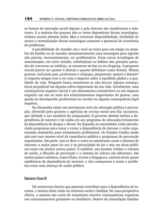 184       Kimberly S. Young, Cristiano Nabuco de Abreu & cols.


as formas de interação social digitais e pela internet são insuficientes e infe-
riores. E a maioria das pessoas não se torna dependente dessas tecnologias,
embora muitas abusem delas. Mas a crescente disponibilidade, facilidade de
acesso e normalização dessas tecnologias aumenta o potencial de ocorrência
de problemas.
      A possibilidade de mandar um e­ mail ou texto para um amigo ou mem-
                                       ‑
bro da família ou de mandar instantaneamente uma mensagem para alguém
não precisa, necessariamente, ser problemática. Essas novas tecnologias de
comunicação, em certo sentido, substituíram os hábitos das gerações passa-
das de conversar ao telefone, se encontrar no bar ou no shopping. A pergunta
crucial parece ser quanto é demais e quanto definimos como demais. Muitas
pessoas, incluindo pais, professores e cônjuges, perguntam: quanto é demais?
A resposta sempre tem a ver com o impacto sobre o equilíbrio global e a qua-
lidade de vida. Ninguém busca tratamento se não houver alguma consequ-
ência prejudicial em alguma esfera importante da sua vida. Geralmente, uma
consequência negativa inicial é um afastamento considerável ou um impacto
negativo em um ou mais dos relacionamentos importantes da pessoa, uma
queda no desempenho profissional ou escolar ou alguma consequência legal
negativa.
      Na Alemanha existe um movimento ativo de educação pública e preven-
ção, oferecido pelo governo e agências de serviço social sem fins lucrativos,
que defende o uso saudável do computador. O governo alemão incluiu a de-
pendência de internet e de mídia em seu programa de educação/tratamento
da dependência de drogas e álcool. Na Espanha as autoridades estão introdu-
zindo programas para tratar e evitar a dependência de internet e estão orga-
nizando seminários para treinamento profissional. Os Estados Unidos ainda
não tem esse mesmo nível de consciência pública e programas de prevenção
organizados. Em parte, isso se deve a como os americanos usam e abusam de
internet; a maior parte do uso é na privacidade do lar e não em áreas públi-
cas como em muitos outros países. E também, nos Estados Unidos o sistema
de saúde, a filosofia de prevenção e o sistema de valores são diferentes. Em
muitos países asiáticos, como China, Coreia e Singapura, existem níveis quase
epidêmicos de dependência de internet, e eles começaram a tratar o proble-
ma como uma ameaça de saúde pública.


Fatores Gen­‑D
      Há numerosos fatores que parecem contribuir para a dependência de in-
ternet, e muitos deles estão no contexto social e familiar. De uma perspectiva
clínica, a maioria dos casos de tratamento envolve consequências negativas
nos relacionamentos primários ou familiares. Dentro da constelação familiar
 