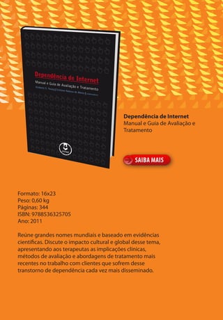 Dependência de Internet
                                            Manual e Guia de Avaliação e
                                            Tratamento




                                                 SAIBA MAIS



Formato: 16x23
Peso: 0,60 kg
Páginas: 344
ISBN: 9788536325705
Ano: 2011

Reúne grandes nomes mundiais e baseado em evidências
científicas. Discute o impacto cultural e global desse tema,
apresentando aos terapeutas as implicações clínicas,
métodos de avaliação e abordagens de tratamento mais
recentes no trabalho com clientes que sofrem desse
transtorno de dependência cada vez mais disseminado.
 
