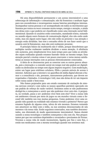 186       Kimberly S. Young, Cristiano Nabuco de Abreu & cols.


      Há uma disponibilidade permanente e um acesso interminável a uma
sobrecarga de informação e comunicação; não há fronteiras e nenhum lugar
para nos escondermos e recarregarmos nossas baterias psicológicas internas.
Acompanhar outras pessoas e ser acompanhado em todos os movimentos que
fazemos por textos ou tweet consome muito tempo, energia e atenção, e ainda
nos deixa com o que poderia ser classificado como uma interação social bidi-
mensional. Quando os usuários estão conectados, mandando textos, tuitando
ou usando algum outro formato de comunicação digital, eles não estão onde
estão, mas em algum outro lugar; eles não estão no presente e sua atenção e
energia estão divididas. Isso tem o estranho efeito de nos fazer sentir que o
usuário está lá fisicamente, mas não está realmente presente.
      O princípio básico da multitarefa não é válido, porque descobrimos que
múltiplas tarefas realmente também dividem a nossa atenção. A eficiência
não aumenta, pois simplesmente leva mais tempo para que todas as ativida-
des sejam realizadas quando estamos fazendo várias ao mesmo tempo. Essa
atenção parcial a muitas coisas é um pouco enervante e torna menos satisfa-
tórias as nossas interações com as pessoas eletronicamente conectadas.
      A ideia de se desconectar para se conectar com os outros parece absur-
da, pois a interação e a conexão social em tempo real não podem ser digitali-
zadas ou deslocadas no tempo sem algum impacto negativo. Com moderação,
existe um lugar para telefones celulares, PDAs e portais móveis de acesso à
internet. Sabemos que a internet e os aparelhos de mídia digital alteram o hu-
mor e a consciência e são, portanto, instrumentos poderosos, que devem ser
respeitados e limitados. A tecnologia é útil, mas não deixa de ter um impacto
sobre nossa saúde e bem­‑estar.
      Não fomos projetados para um estado constante de excitação do siste-
ma nervoso central e com todos os nossos aparelhos portáteis operando em
um padrão de reforço de razão variável. Sentimos como se não pudéssemos
desligá­‑los e começamos a sentir que não podemos viver sem eles. A pergun­
ta, na verdade, passa a ser: podemos viver bem sem eles? Viver a nossa vida
em ambientes virtuais por meio de jogos ou em mundos virtuais como o Se-
cond Life também nos traz muitas perguntas. Como podemos viver uma se-
gunda vida quando na realidade não estamos vivendo a primeira? Parece que
estamos fugindo de alguma coisa, talvez de nós mesmos. Estamos tentando
nos amortecer ou lidar com o tédio, ou nos sentimos desconectados de nós
mesmos e da nossa vida. Então seguimos conectados, mas também desconec-
tados, nos distraindo de modo aparentemente interminável. Vamos dormir
usando a nossa tecnologia e também começamos o dia com ela. Nos pergun-
tamos por que nos sentimos deprimidos e esvaziados e precisamos de Prozac.
Vivemos a nossa vida de modo inconsciente, ligados por fios e sem fios, e
então nos medicamos com a mesma tecnologia quando nos sentimos mal.
 