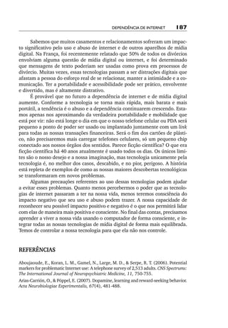 Dependência de internet          187

      Sabemos que muitos casamentos e relacionamentos sofreram um impac-
to significativo pelo uso e abuso de internet e de outros aparelhos de mídia
digital. Na França, foi recentemente relatado que 50% de todos os divórcios
envolviam alguma questão de mídia digital ou internet, e foi determinado
que mensagens de texto poderiam ser usadas como prova em processos de
divórcio. Muitas vezes, essas tecnologias passam a ser distrações digitais que
afastam a pessoa do esforço real de se relacionar, manter a intimidade e a co-
municação. Ter a portabilidade e acessibilidade pode ser prático, envolvente
e divertido, mas é altamente distrativo.
      É provável que no futuro a dependência de internet e de mídia digital
aumente. Conforme a tecnologia se torna mais rápida, mais barata e mais
portátil, a tendência é o abuso e a dependência continuarem crescendo. Esta-
mos apenas nos aproximando da verdadeira portabilidade e mobilidade que
está por vir: não está longe o dia em que o nosso telefone celular ou PDA será
pequeno a ponto de poder ser usado ou implantado juntamente com um link
para todas as nossas transações financeiras. Será o fim dos cartões de plásti-
co, não precisaremos mais carregar telefones celulares, só um pequeno chip
conectado aos nossos órgãos dos sentidos. Parece ficção científica? O que era
ficção científica há 40 anos atualmente é usado todos os dias. Os únicos limi-
tes são o nosso desejo e a nossa imaginação, mas tecnologia unicamente pela
tecnologia é, no melhor dos casos, descabido, e no pior, perigoso. A história
está repleta de exemplos de como as nossas maiores descobertas tecnológicas
se transformaram em novos problemas.
      Algumas precauções referentes ao uso dessas tecnologias podem ajudar
a evitar esses problemas. Quanto menos percebermos o poder que as tecnolo-
gias de internet passaram a ter na nossa vida, menos teremos consciência do
impacto negativo que seu uso e abuso podem trazer. A nossa capacidade de
reconhecer seu possível impacto positivo e negativo é o que nos permitirá lidar
com elas de maneira mais positiva e consciente. No final das contas, precisamos
aprender a viver a nossa vida usando o computador de forma consciente, e in-
tegrar todas as nossas tecnologias de mídia digital de forma mais equilibrada.
Temos de controlar a nossa tecnologia para que ela não nos controle.


REFERÊNCIAS

Aboujaoude, E., Koran, L. M., Gamel, N., Large, M. D., & Serpe, R. T. (2006). Potential
markers for problematic Internet use: A telephone survey of 2,513 adults. CNS Spectrums:
The International Journal of Neuropsychiatric Medicine, 11, 750-755.
Arias-Carrión, O., & Pöppel, E. (2007). Dopamine, learning and reward-seeking behavior.
Acta Neurobiologiae Experimentalis, 67(4), 481-488.
 