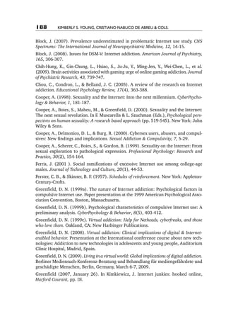 188         Kimberly S. Young, Cristiano Nabuco de Abreu & cols.


Block, J. (2007). Prevalence underestimated in problematic Internet use study. CNS
Spectrums: The International Journal of Neuropsychiatric Medicine, 12, 14-15.
Block, J. (2008). Issues for DSM-V: Internet addiction. American Journal of Psychiatry,
165, 306-307.
Chih-Hung, K., Gin-Chung, L., Hsiao, S., Ju-Ju, Y., Ming-Jen, Y., Wei-Chen, L., et al.
(2009). Brain activities associated with gaming urge of online gaming addiction. Journal
of Psychiatric Research, 43, 739-747.
Chou, C., Condron, L., & Belland, J. C. (2005). A review of the research on Internet
addiction. Educational Psychology Review, 17(4), 363-388.
Cooper, A. (1998). Sexuality and the Internet: Into the next millennium. CyberPsycho‑
logy & Behavior, 1, 181-187.
Cooper, A., Boies, S., Maheu, M., & Greenfield, D. (2000). Sexuality and the Internet:
The next sexual revolution. In F. Muscarella & L. Szuchman (Eds.), Psychological pers‑
pectives on human sexuality: A research based approach (pp. 519-545). New York: John
Wiley & Sons.
Cooper, A., Delmonico, D. L., & Burg, R. (2000). Cybersex users, abusers, and compul-
sives: New findings and implications. Sexual Addiction & Compulsivity, 7, 5-29.
Cooper, A., Scherer, C., Boies, S., & Gordon, B. (1999). Sexuality on the Internet: From
sexual exploration to pathological expression. Professional Psychology: Research and
Practice, 30(2), 154-164.
Ferris, J. (2001 ). Social ramifications of excessive Internet use among college-age
males. Journal of Technology and Culture, 20(1), 44-53.
Ferster, C. B., & Skinner, B. F. (1957). Schedules of reinforcement. New York: Appleton-
Century-Crofts.
Greenfield, D. N. (1999a). The nature of Internet addiction: Psychological factors in
compulsive Internet use. Paper presentation at the 1999 American Psychological Asso-
ciation Convention, Boston, Massachusetts.
Greenfield, D. N. (1999b). Psychological characteristics of compulsive Internet use: A
preliminary analysis. CyberPsychology & Behavior, 8(5), 403-412.
Greenfield, D. N. (1999c). Virtual addiction: Help for Netheads, cyberfreaks, and those
who love them. Oakland, CA: New Harbinger Publications.
Greenfield, D. N. (2008). Virtual addiction: Clinical implications of digital & Internet-
enabled behavior. Presentation at the International conference course about new tech-
nologies: Addiction to new technologies in adolescents and young people, Auditorium
Clinic Hospital, Madrid, Spain.
Greenfield, D. N. (2009). Living in a virtual world: Global implications of digital addiction.
Berliner Mediensuch-Konferenz-Beratung und Behandlung für mediengefährdete und
geschädigte Menschen, Berlin, Germany, March 6-7, 2009.
Greenfield (2007, January 26). In Kimkiewicz, J. Internet junkies: hooked online,
Harford Courant, pp. Dl.
 