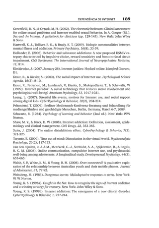 Dependência de internet          189

Greenfield, D. N., & Orzack, M. H. (2002). The electronic bedroom: Clinical assessment
for online sexual problems and Internet-enabled sexual behavior. In A. Cooper (Ed.),
Sex and the Internet: A guidebook for clinicians (pp. 129-145). New York: John Wiley
& Sons.
Hartwell, K. J., Tolliver, B. K., & Brady, K. T. (2009). Biologic commonalities between
mental illness and addiction. Primary Psychiatry, 16(8), 33-39.
Hollander, E. (2006). Behavior and substance addictions: A new proposed DSM-V ca-
tegory characterized by impulsive choice, reward sensitivity and fronto-striatal circuit
impairment. CNS Spectrums: The International Journal of Neuropsychiatric Medicine,
11, 814.
Kimkiewicz, J. (2007, January 26). Internet junkies: Hooked online. Hartford Courant,
D1.
Kraut, R., & Kiesler, S. (2003). The social impact of Internet use. Psychological Science
Agenda, 16(3), 8-10.
Kraut, R., Patterson, M., Lundmark, V Kiesler, S., Mukopadhyay, T., & Schewrlis, W.
                                         .,
(1999). Internet paradox: A social technology that reduces social involvement and
psychological well-being? American Psychology, 53, 1017-1031.
Leung, L. (2007). Stressful life events, motives for Internet use, and social support
among digital kids. CyberPsychology & Behavior, 10(2), 204-214.
Peltoniemi, T. (2009). Berliner Mediensuch-Konferenz-Beratung und Behandlung für
mediengefährdete und geschädigte Menschen, Berlin, Germany, March 6-7, 2009.
Schwartz, B. (1984). Psychology of learning and behavior (2nd ed.). New York: W.W.
Norton.
Shaw, M. Y., & Black, D. W. (2008). Internet addiction: Definition, assessment, epide-
miology and clinical management. CNS Drugs, 22, 353-365.
Suler, J. (2004). The online disinhibition effect. CyberPsychology & Behavior, 7(3),
321-325.
Toronto, E. (2009). Time out of mind: Dissociation in the virtual world. Psychoanalytic
Psychology, 26(2), 117-133.
van den Eijnden, R. J. J. M., Meerkerk, G.-J., Vermulst, A. A., Spijkerman, R., & Engels,
R. C. M. (2008). Online communication, compulsive Internet use, and psychosocial
well-being among adolescents: A longitudinal study. Developmental Psychology, 44(3),
655-665.
Walsh, S. P White, K. M., & Young, R. M. (2008). Over-connected? A qualitative explo-
           .,
ration of the relationship between Australian youth and their mobile phones. Journal
of Adolescence, 31, 77-92.
Weissberg, M. (1983). Dangerous secrets: Maladaptative responses to stress. New York:
W. W. Norton.
Young, K. S. (1998a). Caught in the Net: How to recognize the signs of Internet addiction
and a winning strategy for recovery. New York: John Wiley & Sons.
Young, K. S. (1998b). Internet addiction: The emergence of a new clinical disorder.
CyberPsychology & Behavior, 1, 237-244.
 