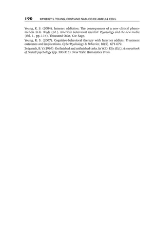 190         Kimberly S. Young, Cristiano Nabuco de Abreu & cols.


Young, K. S. (2004). Internet addiction: The consequences of a new clinical pheno-
menon. In K. Doyle (Ed.). American behavioral scientist: Psychology and the new media
(Vol. 1., pp.1-14). Thousand Oaks, CA: Sage.
Young, K. S. (2007). Cognitive-behavioral therapy with Internet addicts: Treatment
outcomes and implications. CyberPsychology & Behavior, 10(5), 671-679.
Zeigarnik, B. V (1967). On finished and unfinished tasks. In W. D. Ellis (Ed.), A sourcebook
               .
of Gestalt psychology (pp. 300-315). New York: Humanities Press.
 