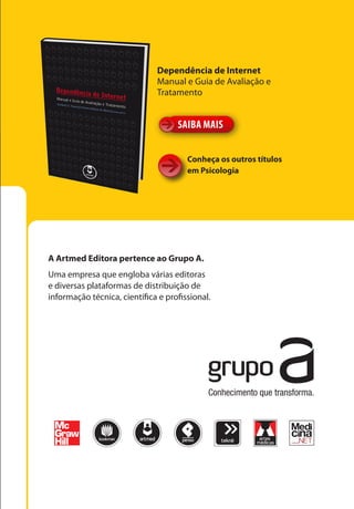 Dependência de Internet
                              Manual e Guia de Avaliação e
                              Tratamento


                                    SAIBA MAIS


                                       Conheça os outros títulos
                                       em Psicologia




A Artmed Editora pertence ao Grupo A.
Uma empresa que engloba várias editoras
e diversas plataformas de distribuição de
informação técnica, científica e profissional.
 