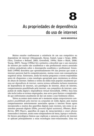 8
                 As propriedades de dependência
                              do uso de internet
                                                             David Greenfield




      Muitos estudos confirmaram a existência de um uso compulsivo ou
dependente de internet (Aboujaoude, Koran, Gamel, Large e Serpe, 2006;
Chou, Condron e Belland, 2005; Greenfield, 1999a; Shaw e Black, 2008;
Young, 2007). Young (1998a) foi a primeira a descobrir que o uso excessivo
de internet por razões não acadêmicas e não profissionais estava associado
a efeitos prejudiciais sobre o desempenho acadêmico e profissional. Green-
field (1999b) descobriu que aproximadamente 6% das pessoas que usam a
internet parecem fazê­‑lo compulsivamente, muitas vezes com consequências
negativas sérias. Entretanto, ainda há muitas perguntas a serem respondidas
antes de chegarmos a uma nosologia apropriada para rotularmos os efeitos
do abuso de internet. Embora o termo da mídia mais popular atualmente pa-
reça ser dependência de internet, outros termos utilizados incluem transtorno
de dependência de internet, uso patológico de internet, abuso de internet,
comportamento possibilitado pela internet, uso compulsivo de internet, com-
pulsão de mídia digital e dependência virtual (Greenfield, 1999c). Essa lista
não inclui todos os termos empregados, mas serve para ilustrar a complexida-
de que enfrentamos atualmente de dar um nome a esse fenômeno clínico.
      Talvez os nomes mais exatos até o momento sejam comportamento com‑
pulsivo possibilitado pela internet ou compulsão de mídia digital, pois muitos
comportamentos anteriormente associados apenas à internet foram agora
incorporados a muitos dos aparelhos digitais mais recentes, tais como os as-
sistentes pessoais digitais (PDAs, personal digital assistants), iPhones, Black‑
Berries, MP3 Players, aparelhos de jogos de mesa/portáteis e smart phones
co­ ectados à internet, assim como computadores de mesa, laptops e netbooks.
   n
Os fatores psicológicos básicos que explicam a natureza adictiva de internet
se aplicam principalmente a essas tecnologias inter­‑relacionadas. Uma vez
 
