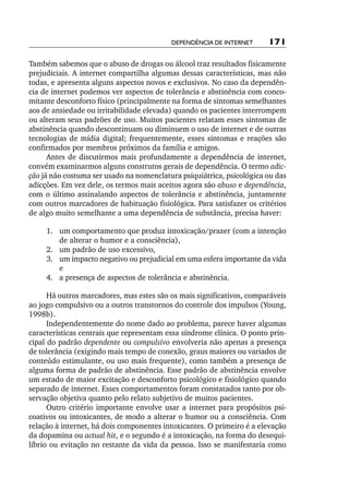 Dependência de internet      171

Também sabemos que o abuso de drogas ou álcool traz resultados fisicamente
prejudiciais. A internet compartilha algumas dessas características, mas não
todas, e apresenta alguns aspectos novos e exclusivos. No caso da dependên-
cia de internet podemos ver aspectos de tolerância e abstinência com conco-
mitante desconforto físico (principalmente na forma de sintomas semelhantes
aos de ansiedade ou irritabilidade elevada) quando os pacientes interrompem
ou alteram seus padrões de uso. Muitos pacientes relatam esses sintomas de
abstinência quando descontinuam ou diminuem o uso de internet e de outras
tecnologias de mídia digital; frequentemente, esses sintomas e reações são
confirmados por membros próximos da família e amigos.
      Antes de discutirmos mais profundamente a dependência de internet,
convém examinarmos alguns construtos gerais de dependência. O termo adic‑
ção já não costuma ser usado na nomenclatura psiquiátrica, psicológica ou das
adicções. Em vez dele, os termos mais aceitos agora são abuso e dependência,
com o último assinalando aspectos de tolerância e abstinência, juntamente
com outros marcadores de habituação fisiológica. Para satisfazer os critérios
de algo muito semelhante a uma dependência de substância, precisa haver:

     	 .	 um comportamento que produz intoxicação/prazer (com a intenção
     1
          de alterar o humor e a consciência),
     	 .	 um padrão de uso excessivo,
     2
     	 .	 um impacto negativo ou prejudicial em uma esfera importante da vida
     3
          e
     	 .	 a presença de aspectos de tolerância e abstinência.
     4

      Há outros marcadores, mas estes são os mais significativos, comparáveis
ao jogo compulsivo ou a outros transtornos do controle dos impulsos (Young,
1998b).
      Independentemente do nome dado ao problema, parece haver algumas
características centrais que representam essa síndrome clínica. O ponto prin-
cipal do padrão dependente ou compulsivo envolveria não apenas a presença
de tolerância (exigindo mais tempo de conexão, graus maiores ou variados de
conteúdo estimulante, ou uso mais frequente), como também a presença de
alguma forma de padrão de abstinência. Esse padrão de abstinência envolve
um estado de maior excitação e desconforto psicológico e fisiológico quando
separado de internet. Esses comportamentos foram constatados tanto por ob-
servação objetiva quanto pelo relato subjetivo de muitos pacientes.
      Outro critério importante envolve usar a internet para propósitos psi-
coativos ou intoxicantes, de modo a alterar o humor ou a consciência. Com
relação à internet, há dois componentes intoxicantes. O primeiro é a elevação
da dopamina ou actual hit, e o segundo é a intoxicação, na forma do desequi-
líbrio ou evitação no restante da vida da pessoa. Isso se manifestaria como
 