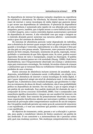 Dependência de internet      173

Na dependência de internet há algumas variações singulares na experiência
de tolerância e abstinência. Na tolerância, há diversos fatores no consumo
(uso) de internet e outras tecnologias de mídia digital que parecem imitar
o que ocorre nas dependências de substâncias. O potencial de dependência
de uma substância é aumentado pela rapidez de sua absorção pela corrente
sanguínea; parece, também, que o rápido acesso e a curta latência entre clicar
e receber imagens, sons e outros conteúdos digitais aumentariam o potencial
de dependência de internet. A alta velocidade com que surge a imagem ou
o conteúdo desejado parece aumentar sua natureza adictiva – aumentando
assim o grau dos sintomas de abstinência.
      Os sintomas de abstinência parecem variar dependendo do indivíduo,
mas a abstinência de internet quase sempre inclui um grau de protesto verbal
quando a tecnologia é removida, especialmente se a dita remoção é feita por
um dos pais ou uma pessoa amada. Tipicamente, esses protestos incluem ex-
plosões de forte emoção, frustração, sentimento de perda, separação, intran-
quilidade e o sentimento de que falta alguma coisa. Às vezes, podem ocorrer
expressões físicas de raiva e manipulação, coação ou chantagem. O padrão
dominante de sintoma parece ser o de ansiedade (Young, 1998b). Pode haver
desobediência; isso é frequentemente observado em crianças e adolescentes
cujos pais removeram a tecnologia. Na verdade, há muitos relatos de crianças
e adolescentes que se tornaram física ou verbalmente violentos quando foram
proibidos de usar a internet.
      Outros sintomas de abstinência incluem aumento de ansiedade, raiva,
depressão, irritabilidade e isolamento social. A dificuldade, em relação à ex-
periência de abstinência de internet e outras tecnologias de mídia digital, é
que é quase impossível atingir um nível de abstinência total. A vida moderna
impede isso. A abstinência como resultado desejado, que geralmente é o obje-
tivo no tratamento do abuso de álcool e substâncias, não é uma probabilidade
prática na dependência de internet. Em vez disso, o que se espera atingir é
um padrão de uso moderado. Esse padrão moderado foi chamado de usar o
computador de forma consciente (Greenfield, 2008). Usar o computador com
consciência significa desenvolver e integrar um uso saudável de internet e da
tecnologia de mídia. Esse conceito foi primeiramente observado nas nume-
rosas organizações beneficentes alemãs que instruíram o público e lançaram
materiais de prevenção sobre comportamentos saudáveis de uso do computa-
dor. Um padrão moderado permite um maior grau de autocontrole consciente
e uso equilibrado, e é esse uso consciente que permite o maior autocontrole
e uso equilibrado.
      Os objetivos do tratamento, então, passam a ser a educação e a preven-
ção, para ajudar a restabelecer (dentro de limites razoáveis) um padrão de
uso moderado. O uso consciente e a autoconsciência são o processo crítico
pelo qual essa mudança acontece. Tais mudanças comportamentais não são
 