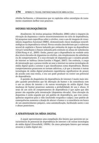 174       Kimberly S. Young, Cristiano Nabuco de Abreu & cols.


obtidas facilmente, e deixaremos que os capítulos sobre estratégias de trata-
mento examinem melhor esse processo.


FATORES NEUROQUÍMICOS
     Atualmente, há muitas pesquisas (Hollander, 2006) sobre o impacto da
elevação da dopamina e outros neurotransmissores no ciclo de dependência;
há pesquisas mais específicas sobre o cérebro, com o uso de imagens de resso-
nância magnética funcional (fMRI), demonstrando claras mudanças neurofi-
siológicas na dependência virtual. Novos estudos descobriram que o substrato
neural de urgência e fissura induzido por estímulos de jogos na dependência
virtual é semelhante à fissura induzida pelo estímulo no abuso de substâncias
(Chih­‑Hung et al., 2009). Então, parece que a dependência na verdade seria
dos níveis elevados de dopamina no cérebro, não simplesmente da substância
ou do comportamento. É a essa elevação de dopamina que o usuário pesado
de internet se habitua (Arias­‑Carrión e Pöppel, 2007). Em essência, a carga
de intoxicação que a pessoa recebe ao usar a internet ou outras tecnologias de
mídia digital ajuda a acionar o que classificamos como dependência. Muitos
comportamentos prazerosos se tornam adictivos, e já que a internet e outras
tecnologias de mídia digital produzem experiências significativas de prazer
de acordo com essa teoria, o seu uso pode produzir ou conter um potencial
de dependência.
     A questão do diagnóstico da dependência de internet é muito mais sim-
ples quando percebemos que há alteração do humor e da consciência com
o uso ou abuso de internet e de outras tecnologias de mídia digital. Essa
mudança de humor prazeroso aumenta a probabilidade de uso e abuso. O
nexo de um ciclo de comportamento de dependência é que ações que dão
prazer são seguidas pela intoxicação (dopamina elevada). Essa elevação da
dopamina é então seguida por um padrão de dependência, que traz conse-
quências negativas para a vida (incluindo vergonha e culpa); esse padrão de
consequências aumenta o desejo de alterar o humor e a consciência em busca
de um amortecimento psíquico, uma automedicação, facilitando assim o uso
e abuso posteriores.


A ATRATIVIDADE DA MÍDIA DIGITAL
     A seguir apresentamos uma compilação dos fatores que parecem ser ca-
racterísticos do potencial de dependência de internet e de outras tecnologias
de mídia digital (Greenfield, 1999b). Os cinco principais fatores que tornam
atraente a mídia digital são:
 