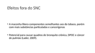 Efeitos fora do SNC
• A maconha libera componentes semelhantes aos do tabaco, porém
com mais substâncias particuladas e cancerígenas
• Potencial para causar quadros de bronquite crônica, DPOC e câncer
de pulmão (Lader, 2009).
 
