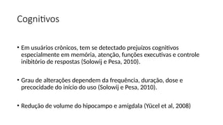 Cognitivos
• Em usuários crônicos, tem se detectado prejuízos cognitivos
especialmente em memória, atenção, funções executivas e controle
inibitório de respostas (Solowij e Pesa, 2010).
• Grau de alterações dependem da frequência, duração, dose e
precocidade do início do uso (Solowij e Pesa, 2010).
• Redução de volume do hipocampo e amígdala (Yücel et al, 2008)
 