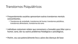 Transtornos Psiquiátricos
• Frequentemente usuários apresentam outros transtornos mentais
concomitantes.
• Transtornos de ansiedade, transtornos de humor, transtornos psicóticos,
transtornos alimentares, transtornos do sono
• Indivíduos costumam relatar que consomem a Cannabis para lidar com o
humor, sono, dor ou outros problemas fisiológicos e psicológicos.
• Porém, seu uso potencialmente leva a piora das doenças de base
 