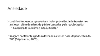 Ansiedade
• Usuários frequentes apresentam maior prevalência de transtornos
ansiosos, além de crises de pânico causadas pela reação aguda
• Causadora do transtorno X automedicação?
• Reações conflitantes podem dever-se a efeitos dose-dependentes do
THC (Crippa et al, 2009).
 