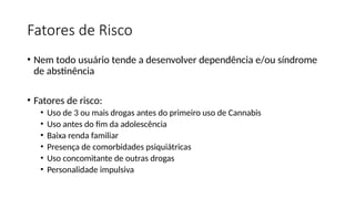 Fatores de Risco
• Nem todo usuário tende a desenvolver dependência e/ou síndrome
de abstinência
• Fatores de risco:
• Uso de 3 ou mais drogas antes do primeiro uso de Cannabis
• Uso antes do fim da adolescência
• Baixa renda familiar
• Presença de comorbidades psiquiátricas
• Uso concomitante de outras drogas
• Personalidade impulsiva
 