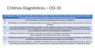 Critérios Diagnósticos – CID-10
Um diagnóstico definitivo de dependência deve usualmente ser feito somente se três ou mais dos seguintes requisitos
tenham sido experienciados ou exibidos em algum momento do ano anterior:
A Um forte desejo ou senso de compulsão para consumir a substância
B Dificuldades em controlar o comportamento de consumir a substância em termos de seu início, término e níveis de
consumo
C Um estado de abstinência fisiológico quando o uso da substância cessou ou foi reduzido, como evidenciado por:
síndrome de abstinência para a substância ou o uso da mesma substância (ou de uma intimamente relacionada)
com a intenção de aliviar ou evitar sintomas de abstinência;
D Evidência de tolerância, de tal forma que doses crescentes da substância psicoativa são requeridas para alcançar
efeitos originalmente produzidos por doses mais baixas
E Abandono progressivo de prazeres e interesses alternativos em favor do uso da substância psicoativa, aumento da
quantidade de tempo necessária para se recuperar de seus efeitos;
F Persistência no uso da substância, a despeito de evidência clara de conseqüências manifestamente nocivas. Deve-se
fazer esforços claros para determinar se o usuário estava realmente consciente da natureza e extensão do dano.
 