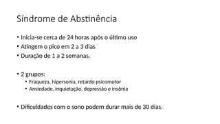 Síndrome de Abstinência
• Inicia-se cerca de 24 horas após o último uso
• Atingem o pico em 2 a 3 dias
• Duração de 1 a 2 semanas.
• 2 grupos:
• Fraqueza, hipersonia, retardo psicomotor
• Ansiedade, inquietação, depressão e insônia
• Dificuldades com o sono podem durar mais de 30 dias.
 