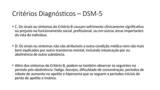 Critérios Diagnósticos – DSM-5
• C. Os sinais ou sintomas do Critério B causam sofrimento clinicamente significativo
ou prejuízo no funcionamento social, profissional, ou em outras áreas importantes
da vida do indivíduo.
• D. Os sinais ou sintomas não são atribuíveis a outra condição médica nem são mais
bem explicados por outro transtorno mental, incluindo intoxicação por ou
abstinência de outra substância.
• Além dos sintomas do Critério B, podem-se também observar os seguintes no
período pós-abstinência: fadiga, bocejos, dificuldade de concentração, períodos de
rebote de aumento no apetite e hipersonia que se seguem a períodos iniciais de
perda de apetite e insônia.
 