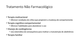 Tratamento Não Farmacológico
• Terapia motivacional
• Oferecer condições de crítica que propiciem a mudança de comportamento
• Terapia cognitivo-comportamental
• Oferecer habilidades para abandonar o uso
• Manejo de contingências
• Uso sistemático de consequência para motivar a manutenção de abstinência
• Terapia familiar
 