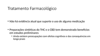 Tratamento Farmacológico
• Não há evidência atual que suporte o uso de alguma medicação
• Preparações sintéticas do THC e o CBD tem demonstrado benefícios
em estudos preliminares
• Ainda existem preocupações com efeitos cognitivos e das consequências em
longo prazo
 