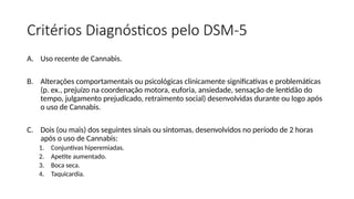 Critérios Diagnósticos pelo DSM-5
A. Uso recente de Cannabis.
B. Alterações comportamentais ou psicológicas clinicamente significativas e problemáticas
(p. ex., prejuízo na coordenação motora, euforia, ansiedade, sensação de lentidão do
tempo, julgamento prejudicado, retraimento social) desenvolvidas durante ou logo após
o uso de Cannabis.
C. Dois (ou mais) dos seguintes sinais ou sintomas, desenvolvidos no período de 2 horas
após o uso de Cannabis:
1. Conjuntivas hiperemiadas.
2. Apetite aumentado.
3. Boca seca.
4. Taquicardia.
 