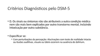 Critérios Diagnósticos pelo DSM-5
• D. Os sinais ou sintomas não são atribuíveis a outra condição médica
nem são mais bem explicados por outro transtorno mental, incluindo
intoxicação por outra substância.
• Especificar se:
• Com perturbações da percepção: Alucinações com teste de realidade intacto
ou ilusões auditivas, visuais ou táteis ocorrem na ausência de delirium.
 