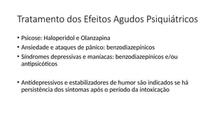Tratamento dos Efeitos Agudos Psiquiátricos
• Psicose: Haloperidol e Olanzapina
• Ansiedade e ataques de pânico: benzodiazepínicos
• Síndromes depressivas e maníacas: benzodiazepínicos e/ou
antipsicóticos
• Antidepressivos e estabilizadores de humor são indicados se há
persistência dos sintomas após o período da intoxicação
 