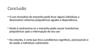 Conclusão
• O uso recreativo da maconha pode levar alguns indivíduos a
desenvolver sintomas psiquiátricos agudos e dependência.
• Ainda é controverso se a maconha pode causar transtornos
psiquiátricos após a interrupção do seu uso
• No entanto, é certo que leva a problemas cognitivos, psicossociais e
de saúde a indivíduos vulneráveis
 