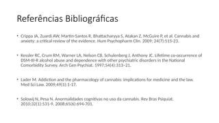 Referências Bibliográficas
• Crippa JA, Zuardi AW, Martín-Santos R, Bhattacharyya S, Atakan Z, McGuire P, et al. Cannabis and
anxiety: a critical review of the evidence. Hum Psychopharm Clin. 2009; 24(7):515-23.
• Kessler RC, Crum RM, Warner LA, Nelson CB, Schulenberg J, Anthony JC. Lifetime co-occurrence of
DSM-III-R alcohol abuse and dependence with other psychiatric disorders in the National
Comorbidity Survey. Arch Gen Psychiat. 1997;54(4):313–21.
• Lader M. Addiction and the pharmacology of cannabis: implications for medicine and the law.
Med Sci Law. 2009;49(1):1-17.
• Solowij N, Pesa N. Anormalidades cognitivas no uso da cannabis. Rev Bras Psiquiat.
2010;32(1):531-9. 2008;65(6):694-701.
 