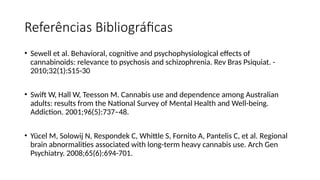 Referências Bibliográficas
• Sewell et al. Behavioral, cognitive and psychophysiological effects of
cannabinoids: relevance to psychosis and schizophrenia. Rev Bras Psiquiat. -
2010;32(1):S15-30
• Swift W, Hall W, Teesson M. Cannabis use and dependence among Australian
adults: results from the National Survey of Mental Health and Well-being.
Addiction. 2001;96(5):737–48.
• Yücel M, Solowij N, Respondek C, Whittle S, Fornito A, Pantelis C, et al. Regional
brain abnormalities associated with long-term heavy cannabis use. Arch Gen
Psychiatry. 2008;65(6):694-701.
 