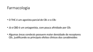 Farmacologia
• O THC é um agonista parcial de CB1 e o CB2
• Já o CBD é um antagonista, com pouca afinidade por CB1
• Algumas áreas cerebrais possuem maior densidade de receptores
CB1, justificando os principais efeitos clínicos dos canabinoides
 